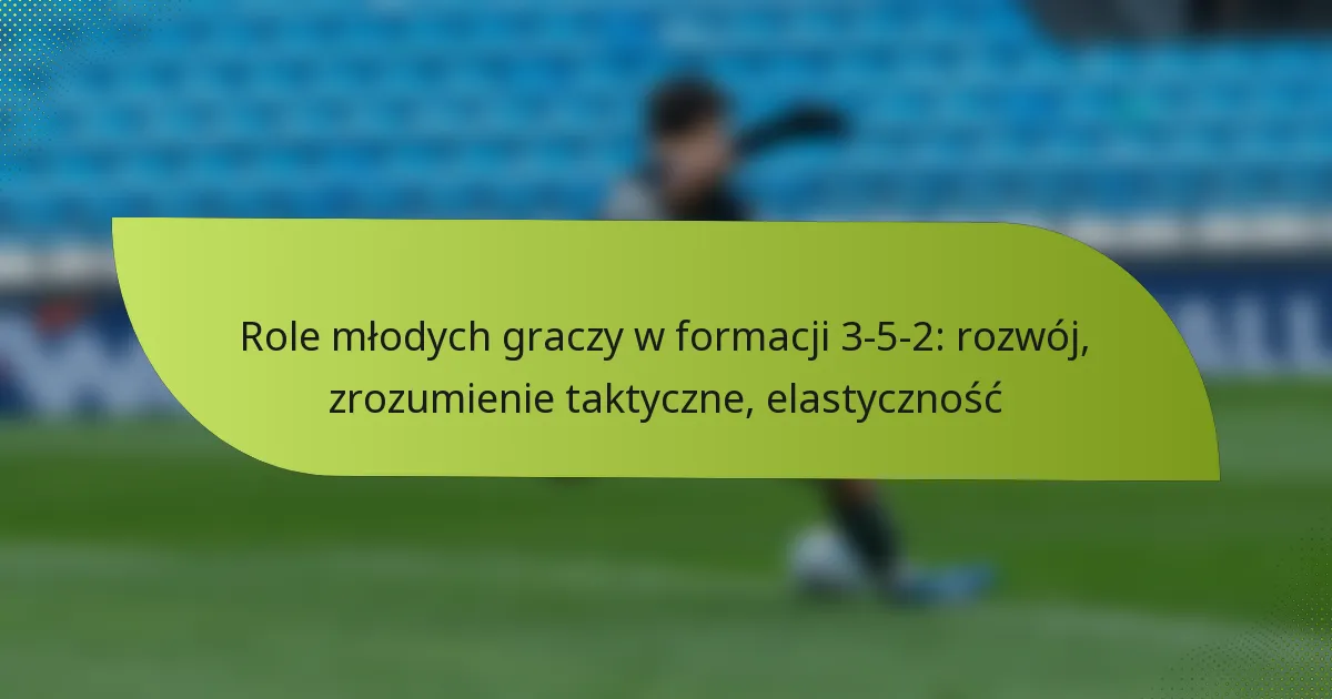 Role młodych graczy w formacji 3-5-2: rozwój, zrozumienie taktyczne, elastyczność