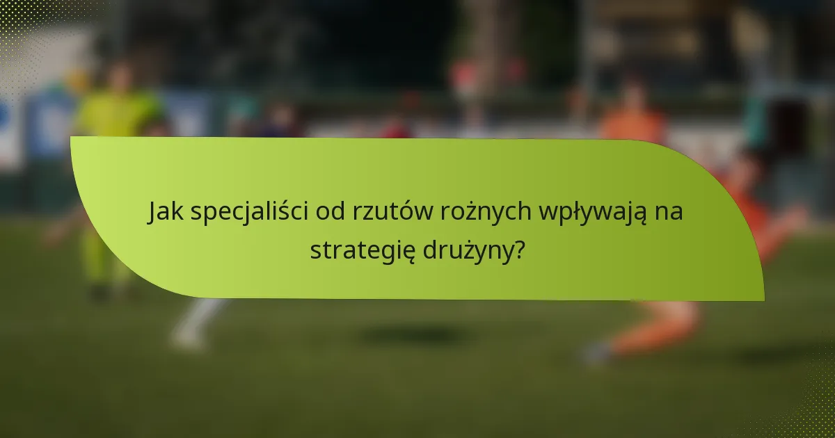 Jak specjaliści od rzutów rożnych wpływają na strategię drużyny?