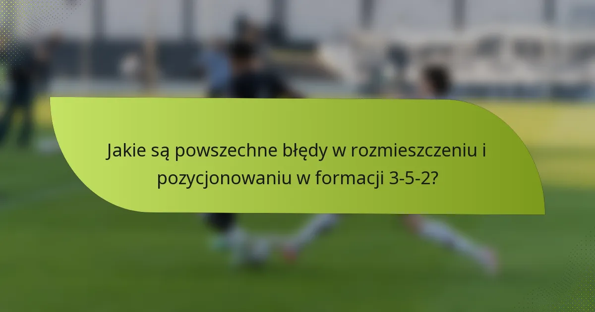 Jakie są powszechne błędy w rozmieszczeniu i pozycjonowaniu w formacji 3-5-2?